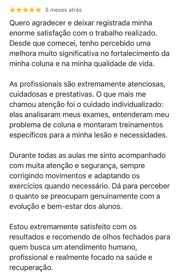 Avaliação cinco estrelas de um aluno da Soliê no Google, agradecendo a melhora no fortalecimento da coluna e na qualidade de vida. Ele destaca o cuidado individualizado: as profissionais analisaram seus exames, entenderam seu problema de coluna e montaram treinos específicos para sua lesão. Conta que se sente acompanhado com atenção e segurança, com correção dos movimentos e adaptação dos exercícios quando necessário, e recomenda o estúdio para quem busca atendimento humano e focado em saúde e recuperação.